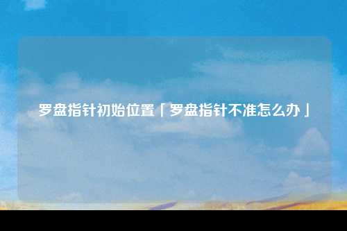 罗盘指针初始位置「罗盘指针不准怎么办」