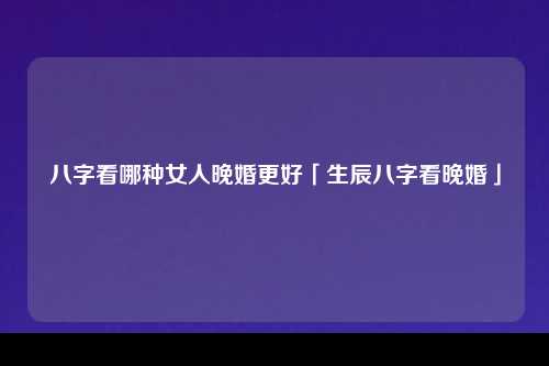 八字看哪种女人晚婚更好「生辰八字看晚婚」