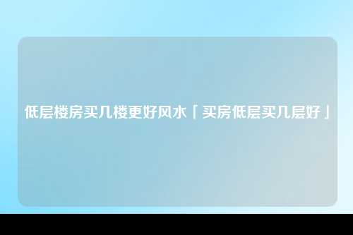 低层楼房买几楼更好风水「买房低层买几层好」