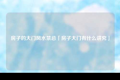 房子的大门风水禁忌「房子大门有什么讲究」