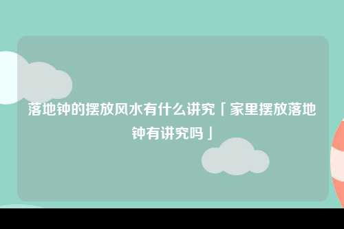 落地钟的摆放风水有什么讲究「家里摆放落地钟有讲究吗」