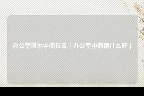 办公室风水中间位置「办公室中间摆什么好」