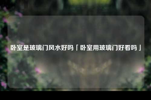 卧室是玻璃门风水好吗「卧室用玻璃门好看吗」