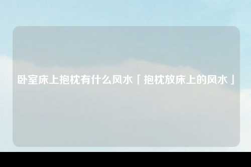 卧室床上抱枕有什么风水「抱枕放床上的风水」