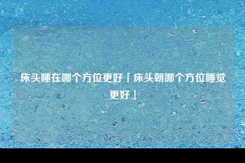 床头睡在哪个方位更好「床头朝哪个方位睡觉更好」