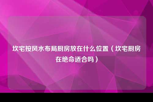 坎宅按风水布局厨房放在什么位置（坎宅厨房在绝命适合吗）