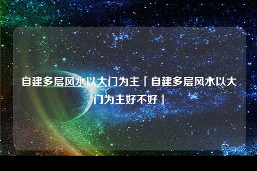 自建多层风水以大门为主「自建多层风水以大门为主好不好」