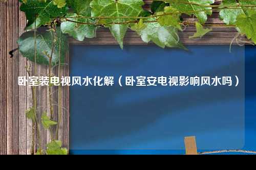 卧室装电视风水化解（卧室安电视影响风水吗）