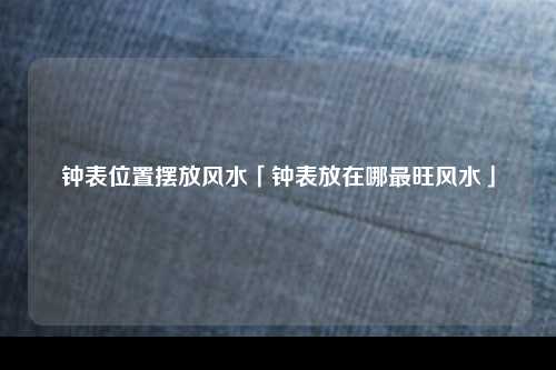 钟表位置摆放风水「钟表放在哪最旺风水」