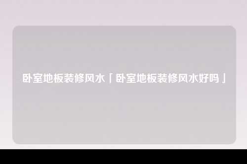 卧室地板装修风水「卧室地板装修风水好吗」