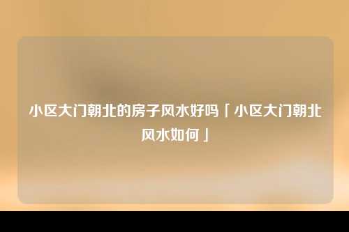 小区大门朝北的房子风水好吗「小区大门朝北风水如何」