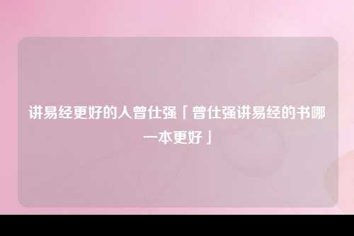 讲易经更好的人曾仕强「曾仕强讲易经的书哪一本更好」