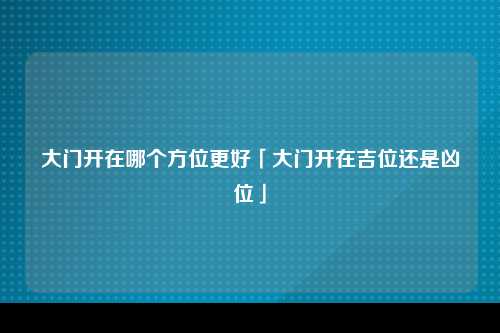 大门开在哪个方位更好「大门开在吉位还是凶位」