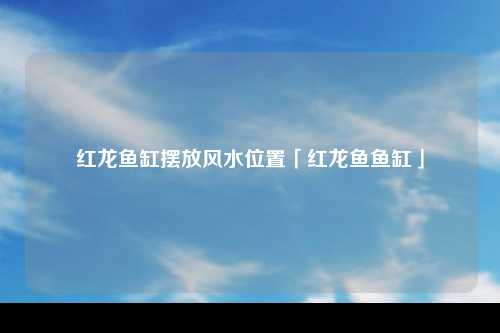 红龙鱼缸摆放风水位置「红龙鱼鱼缸」