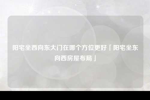 阳宅坐西向东大门在哪个方位更好「阳宅坐东向西房屋布局」