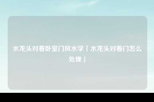 水龙头对着卧室门风水学「水龙头对着门怎么处理」