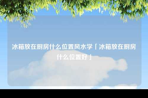 冰箱放在厨房什么位置风水学「冰箱放在厨房什么位置好」