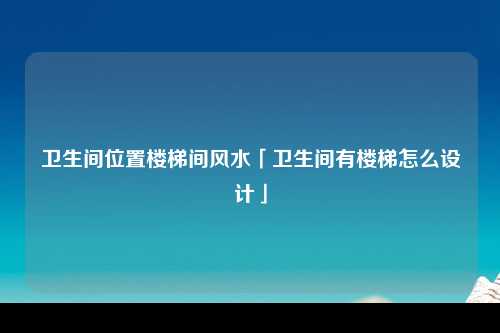 卫生间位置楼梯间风水「卫生间有楼梯怎么设计」