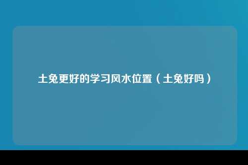 土兔更好的学习风水位置（土兔好吗）