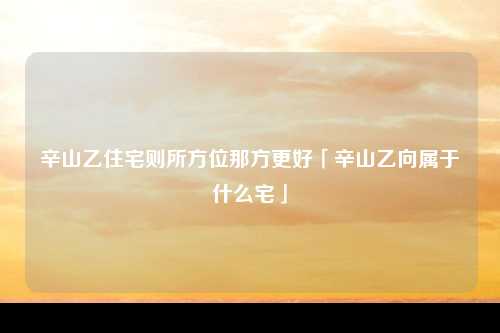 辛山乙住宅则所方位那方更好「辛山乙向属于什么宅」