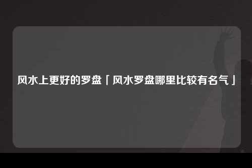 风水上更好的罗盘「风水罗盘哪里比较有名气」