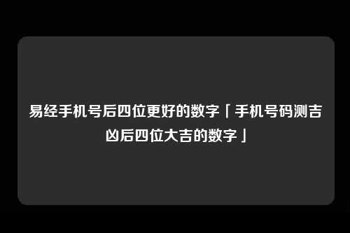 易经手机号后四位更好的数字「手机号码测吉凶后四位大吉的数字」