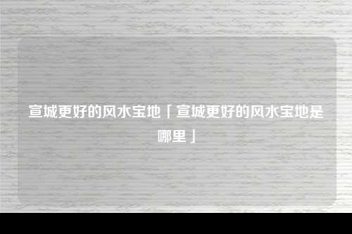 宣城更好的风水宝地「宣城更好的风水宝地是哪里」