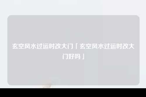 玄空风水过运时改大门「玄空风水过运时改大门好吗」