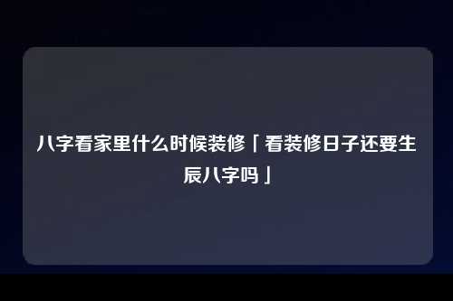 八字看家里什么时候装修「看装修日子还要生辰八字吗」