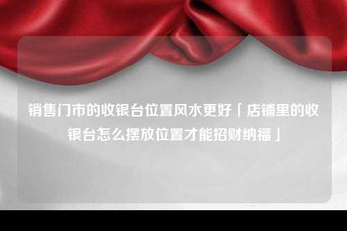 销售门市的收银台位置风水更好「店铺里的收银台怎么摆放位置才能招财纳福」