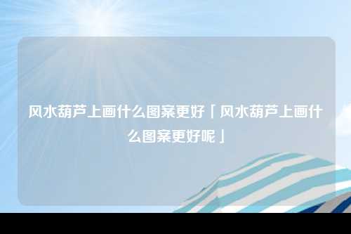 风水葫芦上画什么图案更好「风水葫芦上画什么图案更好呢」