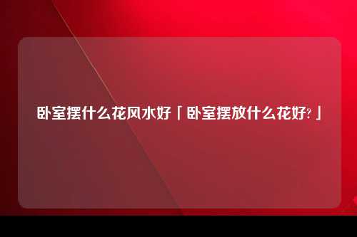 卧室摆什么花风水好「卧室摆放什么花好?」