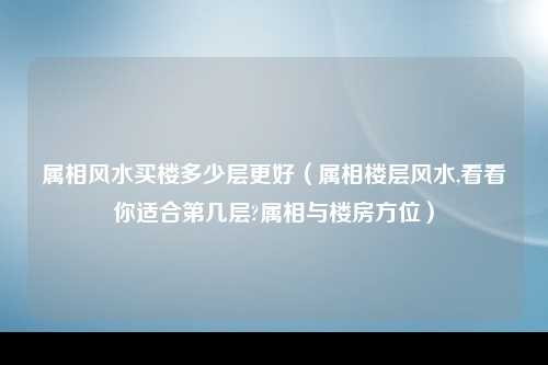 属相风水买楼多少层更好（属相楼层风水,看看你适合第几层?属相与楼房方位）