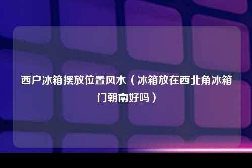 西户冰箱摆放位置风水（冰箱放在西北角冰箱门朝南好吗）