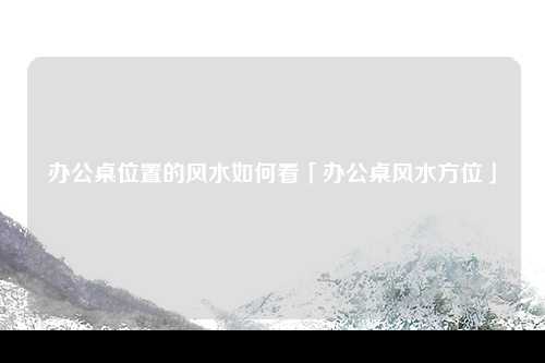 办公桌位置的风水如何看「办公桌风水方位」