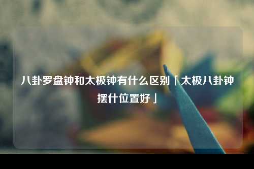 八卦罗盘钟和太极钟有什么区别「太极八卦钟摆什位置好」