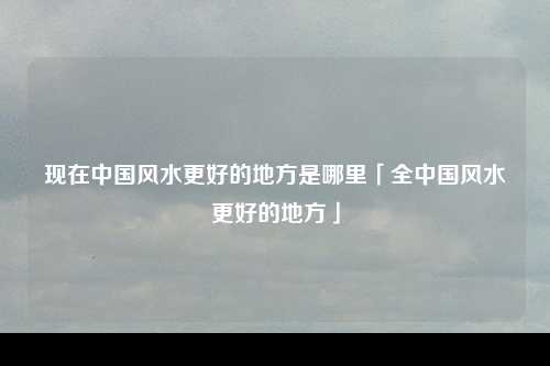 现在中国风水更好的地方是哪里「全中国风水更好的地方」