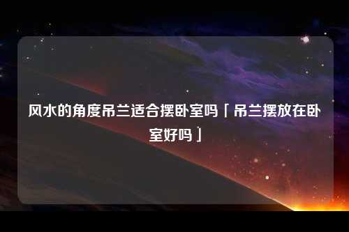 风水的角度吊兰适合摆卧室吗「吊兰摆放在卧室好吗」