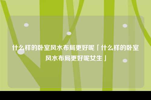 什么样的卧室风水布局更好呢「什么样的卧室风水布局更好呢女生」