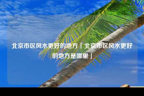 北京市区风水更好的地方「北京市区风水更好的地方是哪里」