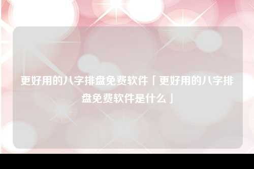 更好用的八字排盘免费软件「更好用的八字排盘免费软件是什么」