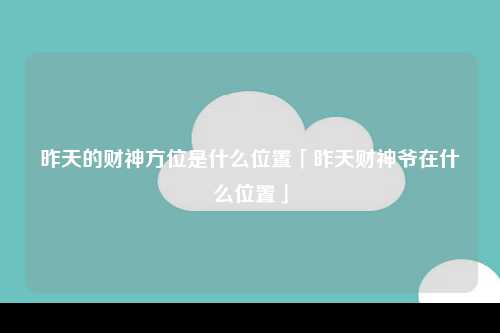 昨天的财神方位是什么位置「昨天财神爷在什么位置」