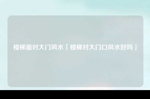 楼梯面对大门风水「楼梯对大门口风水好吗」