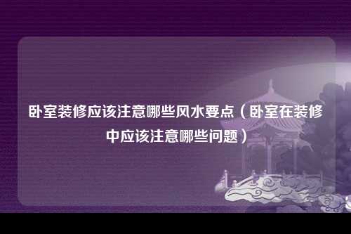 卧室装修应该注意哪些风水要点（卧室在装修中应该注意哪些问题）