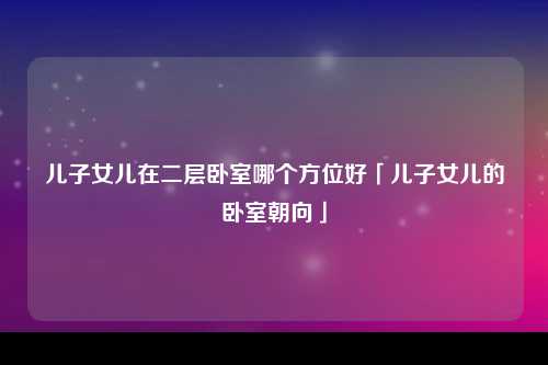 儿子女儿在二层卧室哪个方位好「儿子女儿的卧室朝向」