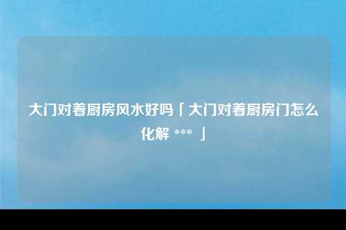 大门对着厨房风水好吗「大门对着厨房门怎么化解 *** 」