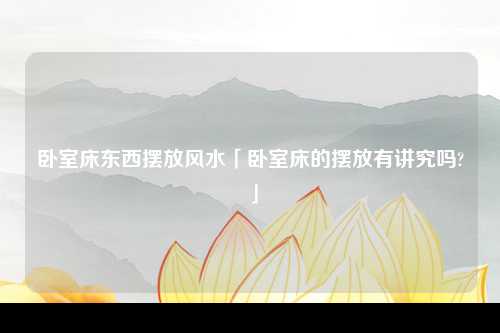 卧室床东西摆放风水「卧室床的摆放有讲究吗?」