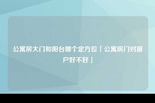 公寓房大门和阳台哪个定方位「公寓房门对窗户好不好」