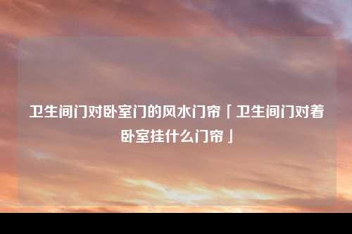 卫生间门对卧室门的风水门帘「卫生间门对着卧室挂什么门帘」