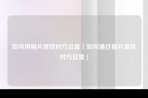 如何用相片查找对方位置「如何通过相片查找对方位置」